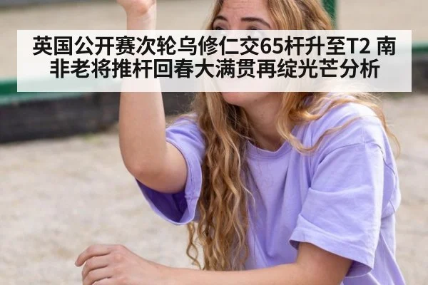 英国公开赛次轮乌修仁交65杆升至T2 南非老将推杆回春大满贯再绽光芒分析