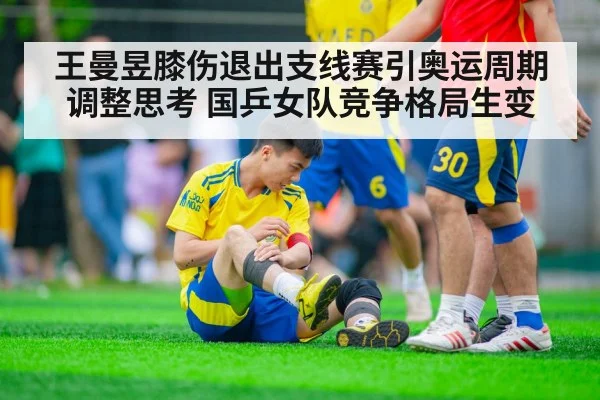王曼昱膝伤退出支线赛引奥运周期调整思考 国乒女队竞争格局生变