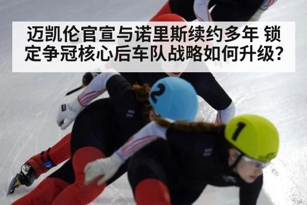 迈凯伦官宣与诺里斯续约多年 锁定争冠核心后车队战略如何升级?